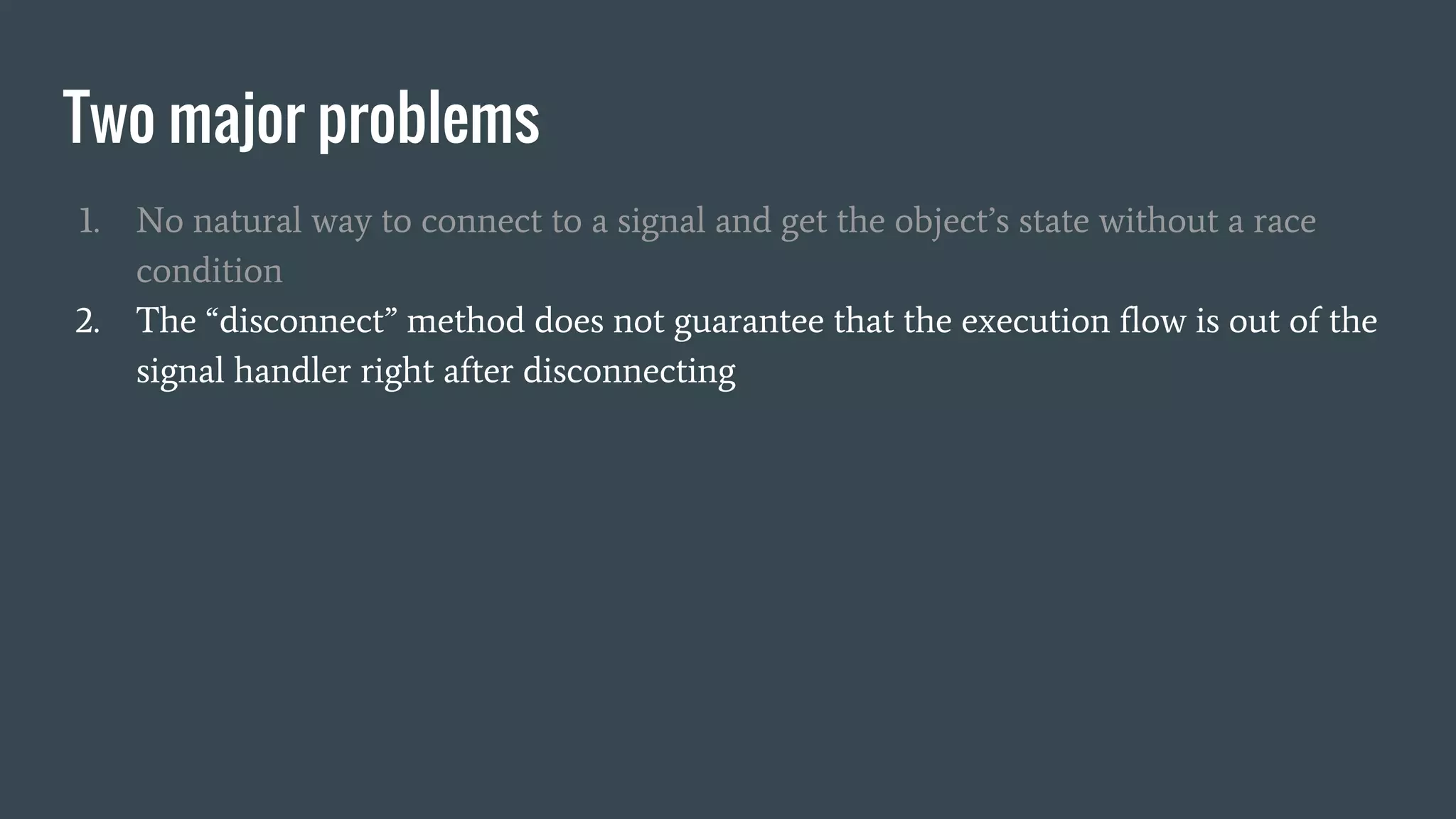 Two major problems
1. No natural way to connect to a signal and get the object’s state without a race
condition
2. The “disconnect” method does not guarantee that the execution flow is out of the
signal handler right after disconnecting
 