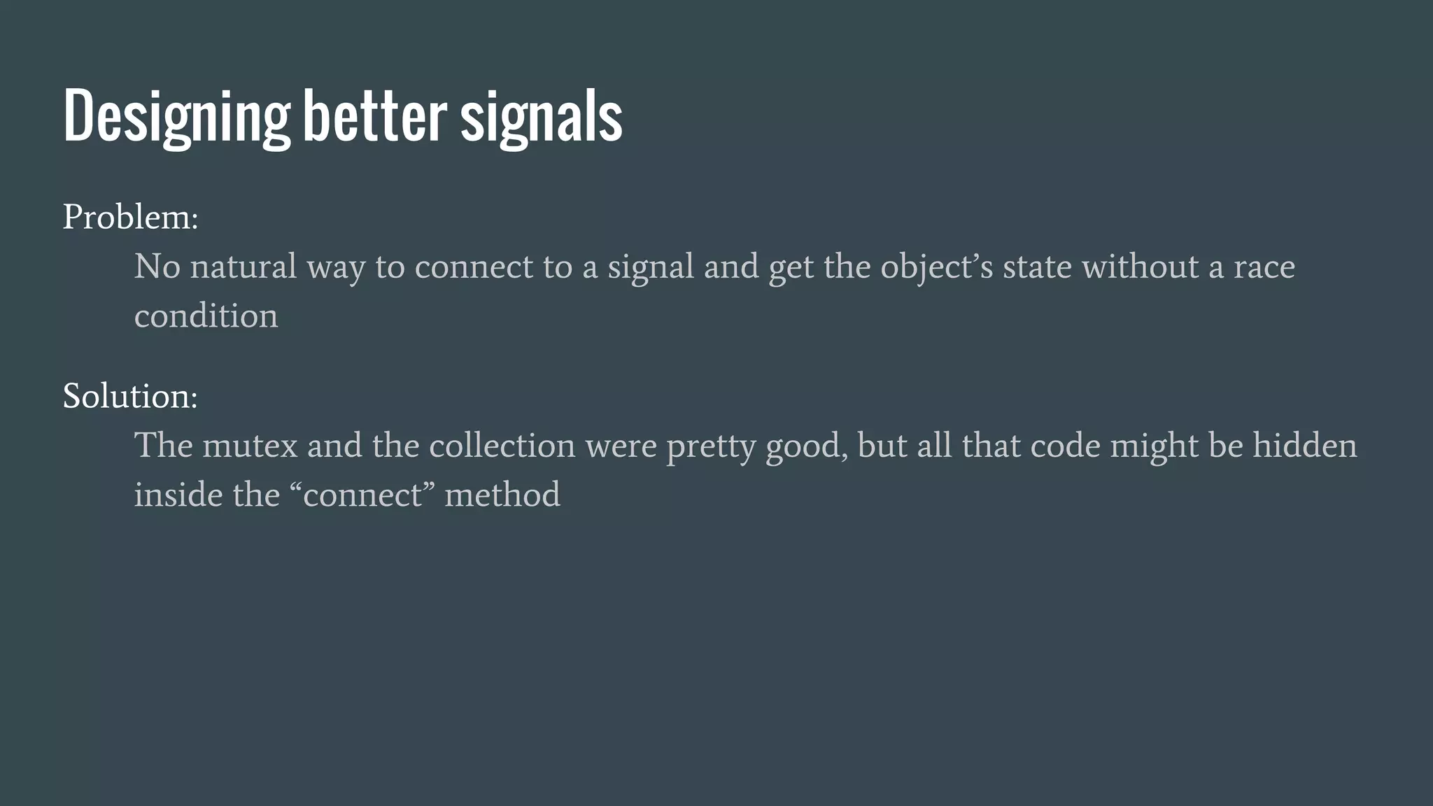 Designing better signals
Problem:
No natural way to connect to a signal and get the object’s state without a race
condition
Solution:
The mutex and the collection were pretty good, but all that code might be hidden
inside the “connect” method
 