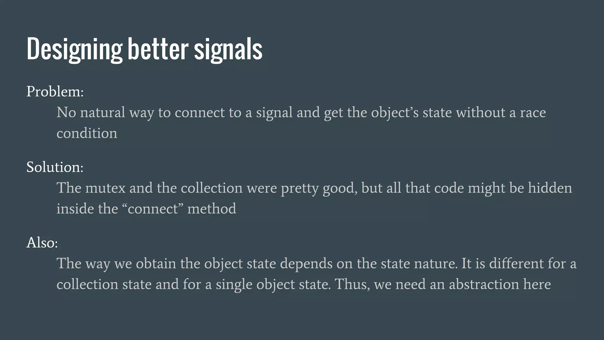 Designing better signals
Problem:
No natural way to connect to a signal and get the object’s state without a race
condition
Solution:
The mutex and the collection were pretty good, but all that code might be hidden
inside the “connect” method
Also:
The way we obtain the object state depends on the state nature. It is different for a
collection state and for a single object state. Thus, we need an abstraction here
 