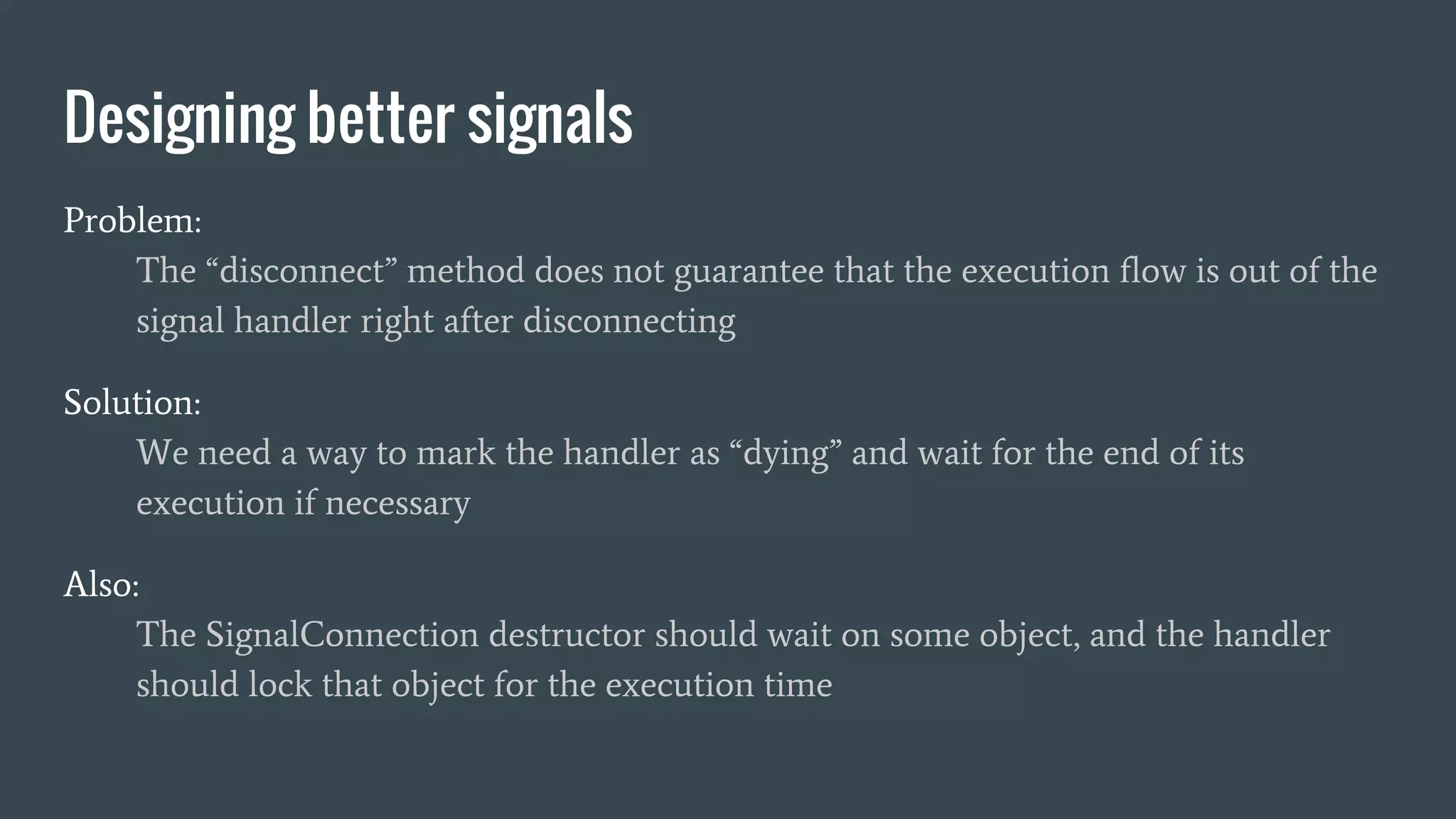Problem:
The “disconnect” method does not guarantee that the execution flow is out of the
signal handler right after disconnecting
Solution:
We need a way to mark the handler as “dying” and wait for the end of its
execution if necessary
Also:
The SignalConnection destructor should wait on some object, and the handler
should lock that object for the execution time
Designing better signals
 