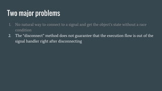 Two major problems
1. No natural way to connect to a signal and get the object’s state without a race
condition
2. The “disconnect” method does not guarantee that the execution flow is out of the
signal handler right after disconnecting
 