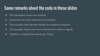 Some remarks about the code in these slides
● The namespace names are omitted
● Sometimes the const references are omitted
● The example code has poor design for simplicity purposes
● The example classes only have methods that relate to signals
● TypePtr is a typedef for shared_ptr<Type>
 