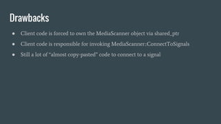 Drawbacks
● Client code is forced to own the MediaScanner object via shared_ptr
● Client code is responsible for invoking MediaScanner::ConnectToSignals
● Still a lot of “almost copy-pasted” code to connect to a signal
 