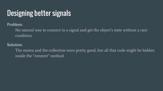 Designing better signals
Problem:
No natural way to connect to a signal and get the object’s state without a race
condition
Solution:
The mutex and the collection were pretty good, but all that code might be hidden
inside the “connect” method
 