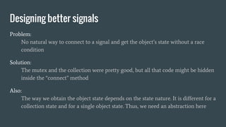 Designing better signals
Problem:
No natural way to connect to a signal and get the object’s state without a race
condition
Solution:
The mutex and the collection were pretty good, but all that code might be hidden
inside the “connect” method
Also:
The way we obtain the object state depends on the state nature. It is different for a
collection state and for a single object state. Thus, we need an abstraction here
 