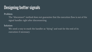 Problem:
The “disconnect” method does not guarantee that the execution flow is out of the
signal handler right after disconnecting
Solution:
We need a way to mark the handler as “dying” and wait for the end of its
execution if necessary
Designing better signals
 