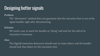 Problem:
The “disconnect” method does not guarantee that the execution flow is out of the
signal handler right after disconnecting
Solution:
We need a way to mark the handler as “dying” and wait for the end of its
execution if necessary
Also:
The SignalConnection destructor should wait on some object, and the handler
should lock that object for the execution time
Designing better signals
 