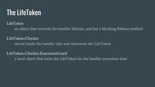 The LifeToken
LifeToken
an object that controls the handler lifetime, and has a blocking Release method
LifeToken::Checker
stored inside the handler info and references the LifeToken
LifeToken::Checker::ExecutionGuard
a local object that locks the LifeToken for the handler execution time
 