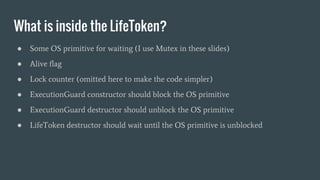 What is inside the LifeToken?
● Some OS primitive for waiting (I use Mutex in these slides)
● Alive flag
● Lock counter (omitted here to make the code simpler)
● ExecutionGuard constructor should block the OS primitive
● ExecutionGuard destructor should unblock the OS primitive
● LifeToken destructor should wait until the OS primitive is unblocked
 