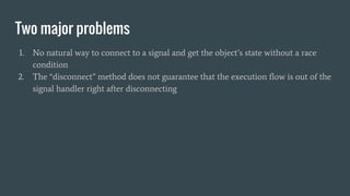 Two major problems
1. No natural way to connect to a signal and get the object’s state without a race
condition
2. The “disconnect” method does not guarantee that the execution flow is out of the
signal handler right after disconnecting
 