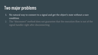 Two major problems
1. No natural way to connect to a signal and get the object’s state without a race
condition
2. The “disconnect” method does not guarantee that the execution flow is out of the
signal handler right after disconnecting
 