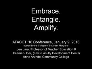 Embrace.
Entangle.
Amplify.
AFACCT ‘16 Conference, January 9, 2016
hosted by the College of Southern Maryland
Jen Lara, Professor of Teacher Education &
Dreamer-Doer, (new) Faculty Development Center
Anne Arundel Community College
 