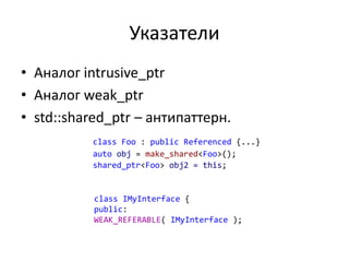 Указатели
• Аналог intrusive_ptr
• Аналог weak_ptr
• std::shared_ptr – антипаттерн.
class Foo : public Referenced {...}
auto obj = make_shared<Foo>();
shared_ptr<Foo> obj2 = this;
class IMyInterface {
public:
WEAK_REFERABLE( IMyInterface );
 