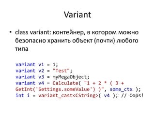 Variant
• class variant: контейнер, в котором можно
безопасно хранить объект (почти) любого
типа
variant v1 = 1;
variant v2 = "Test";
variant v3 = myMegaObject;
variant v4 = Calculate( "1 + 2 * ( 3 +
GetInt('Settings.someValue') )", some_ctx );
int i = variant_cast<CString>( v4 ); // Oops!
 