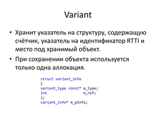 Variant
• Хранит указатель на структуру, содержащую
счётчик, указатель на идентификатор RTTI и
место под хранимый объект.
• При сохранении объекта используется
только одна аллокация.
struct variant_info
{
variant_type const* m_type;
int m_ref;
};
variant_info* m_pInfo;
 