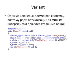 Variant
• Один из ключевых элементов системы,
поэтому ради оптимизации за милым
интерфейсом прячутся страшные вещи:
template<class T>
void Store(T const& val)
{
variant_type const* type = variant_type::type_id<T>();
size_t size = type->align_size + sizeof(variant_info);
m_pInfo = (variant_info*)SmallAlloc( size, SA_VARIANT );
m_pInfo->m_ref = 1;
m_pInfo->m_type = type;
new (GetValue()) T( val );
}
 