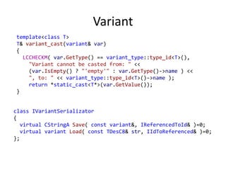 Variant
template<class T>
T& variant_cast(variant& var)
{
LCCHECKM( var.GetType() == variant_type::type_id<T>(),
"Variant cannot be casted from: " <<
(var.IsEmpty() ? "'empty'" : var.GetType()->name ) <<
", to: " << variant_type::type_id<T>()->name );
return *static_cast<T*>(var.GetValue());
}
class IVariantSerializator
{
virtual CStringA Save( const variant&, IReferencedToId& )=0;
virtual variant Load( const TDesC8& str, IIdToReferenced& )=0;
};
 