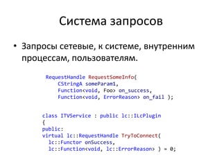 Система запросов
• Запросы сетевые, к системе, внутренним
процессам, пользователям.
RequestHandle RequestSomeInfo(
CStringA someParam1,
Function<void, Foo> on_success,
Function<void, ErrorReason> on_fail );
class ITVService : public lc::ILcPlugin
{
public:
virtual lc::RequestHandle TryToConnect(
lc::Functor onSuccess,
lc::Function<void, lc::ErrorReason> ) = 0;
 
