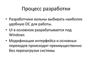 Процесс разработки
• Разработчики вольны выбирать наиболее
удобную ОС для работы.
• UI в основном разрабатывается под
Windows
• Модификация интерфейса и основных
переходов происходит преимущественно
без перезагрузки системы
 