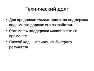 Технический долг
• Для продолжительных проектов поддержка
кода много дороже его разработки.
• Стоимость поддержки может расти со
временем.
• Плохой код – не синоним быстрого
результата.
 