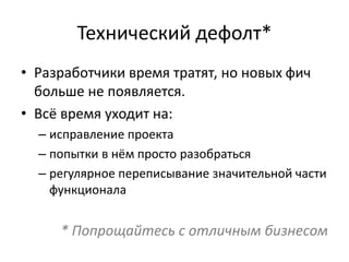 Технический дефолт*
• Разработчики время тратят, но новых фич
больше не появляется.
• Всё время уходит на:
– исправление проекта
– попытки в нём просто разобраться
– регулярное переписывание значительной части
функционала
* Попрощайтесь с отличным бизнесом
 