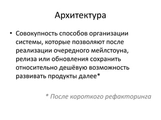 Архитектура
• Совокупность способов организации
системы, которые позволяют после
реализации очередного мейлстоуна,
релиза или обновления сохранить
относительно дешёвую возможность
развивать продукты далее*
* После короткого рефакторинга
 