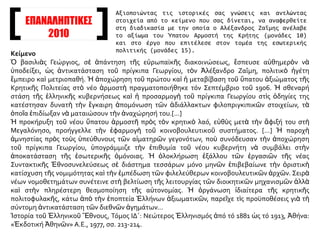 ΕΠΑΝΑΛΗΠΤΙΚΕΣ
2010
Κείμενο
Ὁ βασιλιὰς Γεώργιος, σὲ ἀπάντηση τῆς εὐρωπαϊκῆς διακοινώσεως, ἔσπευσε αὐθημερὸν νὰ
ὑποδείξει, ὡς ἀντικατάσταση τοῦ πρίγκιπα Γεωργίου, τὸν Ἀλέξανδρο Ζαΐμη, πολιτικὸ ἡγέτη
ἔμπειρο καὶ μετριοπαθή. Ἡ ἀποχώρηση τοῦ πρώτου καὶ ἡ μεταβίβαση τοῦ ὕπατου ἀξιώματος τῆς
Κρητικῆς Πολιτείας στὸ νέο ἁρμοστὴ πραγματοποιήθηκε τόν Σεπτέμβριο τοῦ 1906. Ἡ σθεναρή
στάση τῆς ἑλληνικῆς κυβερνήσεως καὶ ἡ προσαρμογὴ τοῦ πρίγκιπα Γεωργίου στὶς ὁδηγίες της
κατέστησαν δυνατὴ τὴν ἔγκαιρη ἀπομόνωση τῶν ἀδιάλλακτων φιλοπριγκιπικῶν στοιχείων, τὰ
ὁποῖα ἐπιδίωξαν νὰ ματαιώσουν τὴν ἀναχώρησή του.[...]
Ἡ προκήρυξη τοῦ νέου ὕπατου ἁρμοστῆ πρὸς τὸν κρητικὸ λαό, εὐθὺς μετὰ τὴν ἄφιξή του στὴ
Μεγαλόνησο, προήγγελλε τὴν ἐφαρμογὴ τοῦ κοινοβουλευτικοῦ συστήματος. [...] Ἡ παροχὴ
ἀμνηστίας πρὸς τοὺς ὑπεύθυνους τῶν αἱματηρῶν γεγονότων, ποὺ συνόδευσαν τὴν ἀποχώρηση
τοῦ πρίγκιπα Γεωργίου, ὑπογράμμιζε τὴν ἐπιθυμία τοῦ νέου κυβερνήτη νὰ συμβάλει στὴν
ἀποκατάσταση τῆς ἐσωτερικῆς ὁμόνοιας. Ἡ ὁλοκλήρωση ἐξάλλου τῶν ἐργασιῶν τῆς νέας
Συντακτικῆς Ἐθνοσυνελεύσεως σὲ διάστημα τεσσάρων μόνο μηνῶν ἐπιβεβαίωνε τὴν ὁριστικὴ
κατίσχυση τῆς νομιμότητας καὶ τὴν ἐμπέδωση τῶν φιλελεύθερων κοινοβουλευτικῶν ἀρχῶν. Σειρὰ
νέων νομοθετημάτων συνέτεινε στὴ βελτίωση τῆς λειτουργίας τῶν διοικητικῶν μηχανισμῶν ἀλλὰ
καὶ στὴν πληρέστερη θεσμοποίηση τῆς αὐτονομίας. Ἡ ὀργάνωση ἰδιαίτερα τῆς κρητικῆς
πολιτοφυλακῆς, κάτω ἀπὸ τὴν ἐποπτεία Ἑλλήνων ἀξιωματικῶν, παρεῖχε τὶς προϋποθέσεις γιὰ τὴ
σύντομη ἀντικατάσταση τῶν διεθνῶν ἀγημάτων...
Ἱστορία τοῦ Ἑλληνικοῦ Ἔθνους, Τόμος ΙΔ΄: Νεώτερος Ἑλληνισμός ἀπό τό 1881 ὡς τό 1913, Ἀθήνα:
«Ἐκδοτική Ἀθηνῶν» Α.Ε., 1977, σσ. 213-214.
Αξιοποιώντας τις ιστορικές σας γνώσεις και αντλώντας
στοιχεία από το κείμενο που σας δίνεται, να αναφερθείτε
στη διαδικασία με την οποία ο Αλέξανδρος Ζαΐμης ανέλαβε
το αξίωμα του Ύπατου Αρμοστή της Κρήτης (μονάδες 10)
και στο έργο που επιτέλεσε στον τομέα της εσωτερικής
πολιτικής (μονάδες 15).
 