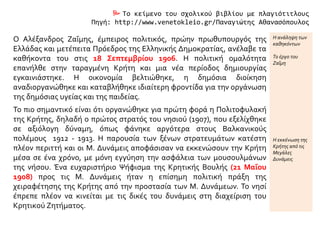  Το κείμενο του σχολικού βιβλίου με πλαγιότιτλους
Πηγή: http://www.venetokleio.gr/Παναγιώτης Αθανασόπουλος
Ο Αλέξανδρος Ζαΐμης, έμπειρος πολιτικός, πρώην πρωθυπουργός της
Ελλάδας και μετέπειτα Πρόεδρος της Ελληνικής Δημοκρατίας, ανέλαβε τα
καθήκοντα του στις 18 Σεπτεμβρίου 1906. Η πολιτική ομαλότητα
επανήλθε στην ταραγμένη Κρήτη και μια νέα περίοδος δημιουργίας
εγκαινιάστηκε. Η οικονομία βελτιώθηκε, η δημόσια διοίκηση
αναδιοργανώθηκε και καταβλήθηκε ιδιαίτερη φροντίδα για την οργάνωση
της δημόσιας υγείας και της παιδείας.
Η ανάληψη των
καθηκόντων
Το έργο του
Ζαΐμη
Το πιο σημαντικό είναι ότι οργανώθηκε για πρώτη φορά η Πολιτοφυλακή
της Κρήτης, δηλαδή ο πρώτος στρατός του νησιού (1907), που εξελίχθηκε
σε αξιόλογη δύναμη, όπως φάνηκε αργότερα στους Βαλκανικούς
πολέμους 1912 - 1913. Η παρουσία των ξένων στρατευμάτων κατέστη
πλέον περιττή και οι Μ. Δυνάμεις αποφάσισαν να εκκενώσουν την Κρήτη
μέσα σε ένα χρόνο, με μόνη εγγύηση την ασφάλεια των μουσουλμάνων
της νήσου. Ένα ευχαριστήριο Ψήφισμα της Κρητικής Βουλής (21 Μαΐου
1908) προς τις Μ. Δυνάμεις ήταν η επίσημη πολιτική πράξη της
χειραφέτησης της Κρήτης από την προστασία των Μ. Δυνάμεων. Το νησί
έπρεπε πλέον να κινείται με τις δικές του δυνάμεις στη διαχείριση του
Κρητικού Ζητήματος.
Η εκκένωση της
Κρήτης από τις
Μεγάλες
Δυνάμεις
 