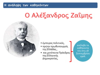 Η ανάληψη των καθηκόντων
Ο Αλέξανδρος Ζαΐμης
ανέλαβε τα
καθήκοντα
του στις 18
Σεπτεμβρίου
1906.
• έμπειρος πολιτικός,
• πρώην πρωθυπουργός
της Ελλάδας ,
• και μετέπειτα Πρόεδρος
της Ελληνικής
Δημοκρατίας,
 