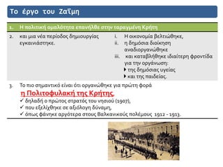 Το έργο του Ζαΐμη
1. Η πολιτική ομαλότητα επανήλθε στην ταραγμένη Κρήτη
2. και μια νέα περίοδος δημιουργίας
εγκαινιάστηκε.
i. Η οικονομία βελτιώθηκε,
ii. η δημόσια διοίκηση
αναδιοργανώθηκε
iii. και καταβλήθηκε ιδιαίτερη φροντίδα
για την οργάνωση:
 της δημόσιας υγείας
 και της παιδείας.
3. Το πιο σημαντικό είναι ότι οργανώθηκε για πρώτη φορά
η Πολιτοφυλακή της Κρήτης,
 δηλαδή ο πρώτος στρατός του νησιού (1907),
 που εξελίχθηκε σε αξιόλογη δύναμη,
 όπως φάνηκε αργότερα στους Βαλκανικούς πολέμους 1912 - 1913.
 