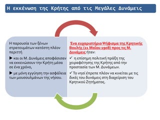 Η εκκένωση της Κρήτης από τις Μεγάλες Δυνάμεις
Η παρουσία των ξένων
στρατευμάτων κατέστη πλέον
περιττή
 και οι Μ. Δυνάμεις αποφάσισαν
να εκκενώσουν την Κρήτη μέσα
σε ένα χρόνο,
 με μόνη εγγύηση την ασφάλεια
των μουσουλμάνων της νήσου.
Ένα ευχαριστήριοΨήφισμα της Κρητικής
Βουλής (21 Μαΐου 1908) προς τις Μ.
Δυνάμεις ήταν:
 η επίσημη πολιτική πράξη της
χειραφέτησης της Κρήτης από την
προστασία των Μ. Δυνάμεων.
Το νησί έπρεπε πλέον να κινείται με τις
δικές του δυνάμεις στη διαχείριση του
Κρητικού Ζητήματος.
 