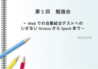 第 5 回　勉強会
～ Web での自動結合テストへの
いざない Groovy から Spock まで～
2016/2/26
 