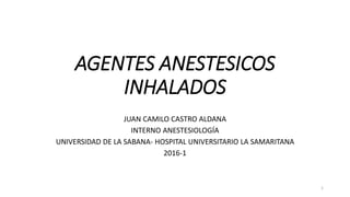 AGENTES ANESTESICOS
INHALADOS
JUAN CAMILO CASTRO ALDANA
INTERNO ANESTESIOLOGÍA
UNIVERSIDAD DE LA SABANA- HOSPITAL UNIVERSITARIO LA SAMARITANA
2016-1
1
 