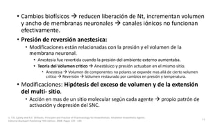 • Cambios biofísicos  reducen liberación de Nt, incrementan volumen
y ancho de membranas neuronales  canales iónicos no funcionan
efectivamente.
• Presión de reversión anestesica:
• Modificaciones están relacionadas con la presión y el volumen de la
membrana neuronal.
• Anestesia fue revertida cuando la presión del ambiente externo aumentaba.
• Teoría del Volumen critico  Anestésico y presión actuaban en el mismo sitio.
• Anestesia  Volumen de componentes no polares se expande mas allá de cierto volumen
critico  Reversión  Volumen restaurado por cambios en presión y temperatura.
• Modificaciones: Hipótesis del exceso de volumen y de la extensión
del multi- sitio.
• Acción en mas de un sitio molecular según cada agente  propio patrón de
activación y depresión del SNC.
1. T.N. Calvey and N.E. Williams. Principles and Practice of Pharmacology for Anaesthetists. Inhalation Anaesthetic Agents.
Editorial Blackwell Publishing Fifth Edition. 2008. Pages 129 - 149.
11
 