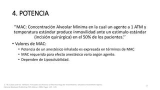 4. POTENCIA
‘’MAC: Concentración Alveolar Mínima en la cual un agente a 1 ATM y
temperatura estándar produce inmovilidad ante un estimulo estándar
(incisión quirúrgica) en el 50% de los pacientes.’’
• Valores de MAC:
• Potencia de un anestésico inhalado es expresada en términos de MAC
• MAC requerida para efecto anestésico varia según agente.
• Dependen de Liposolubilidad.
1. T.N. Calvey and N.E. Williams. Principles and Practice of Pharmacology for Anaesthetists. Inhalation Anaesthetic Agents.
Editorial Blackwell Publishing Fifth Edition. 2008. Pages 129 - 149.
17
 