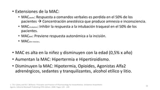 • Extensiones de la MAC:
• MACawake: Respuesta a comandos verbales es perdida en el 50% de los
pacientes  Concentración anestésica que produce amnesia e inconsciencia.
• MACintubation: Inhibir la respuesta a la intubación traqueal en el 50% de los
pacientes.
• MACBAR: Previene respuesta autonómica a la incisión.
• MACskin insicion.
• MAC es alta en la niñez y disminuyen con la edad (0,5% x año)
• Aumentan la MAC: Hipertermia e Hipertiroidismo.
• Disminuyen la MAC: Hipotermia, Opioides, Agonistas Alfa2
adrenérgicos, sedantes y tranquilizantes, alcohol etílico y litio.
1. T.N. Calvey and N.E. Williams. Principles and Practice of Pharmacology for Anaesthetists. Inhalation Anaesthetic
Agents. Editorial Blackwell Publishing Fifth Edition. 2008. Pages 129 - 149.
18
 