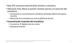 • Baja CFR aumenta concentración alveolar y viceversa.
• Alteración V/Q: Altera la presión alveolar parcial y el consumo del
anestésico.
• Incremento en concentraciones anestésica exhaladas (Efecto de espacio
muerto).
• Reducción de la transferencia arterial (Efecto de Shunt).
• Concentración inspirada del anestésico:
• Si aumenta  Rápido inicio de acción.
• Sobrepresurización.
1. T.N. Calvey and N.E. Williams. Principles and Practice of Pharmacology for Anaesthetists. Inhalation Anaesthetic
Agents. Editorial Blackwell Publishing Fifth Edition. 2008. Pages 129 - 149.
24
 