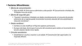 • Factores Misceláneos:
• Efecto de concentración:
• Solo con N2O  Único que se administra a alta presión  Concentración inhalada alta
 Rápido inicio de acción.
• Efecto de segundo gas:
• ‘’Cuando 2 anestésicos inhalados son dados simultáneamente, el consumo de grandes
volúmenes de un agente puede incrementar la tensión alveolar del otro acelerando la
inducción anestésica’’.
• Gasto cardiaco:
• Cambios en este modifican el flujo de capilares pulmonares.
• Aunque este bajo, disminuye el consumo del anestésico pero acelera el incremento de la
tensión alveolar dando inicio rápido.
• Circuito anestésico:
• Solubilidad en caucho y reaccíon a cal sodada  Concetración del vaporizador y la
inspirada difieren.
1. T.N. Calvey and N.E. Williams. Principles and Practice of Pharmacology for Anaesthetists. Inhalation
Anaesthetic Agents. Editorial Blackwell Publishing Fifth Edition. 2008. Pages 129 - 149.
25
 