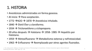 1. HISTORIA
• Anestésicos administrados en forma gaseosa.
• Al inicio  Poca aceptación.
• 1772 N2O  1870  Anestésico inhalado.
• 1840  Dietil Éter y cloroformo.
• 1934  Tricloroetileno y ciclopropano.
• 20 años después  Halotano  1958- 1985  Hepatitis por
Halotano.
• 1959  Metoxifluorano  Metabolismo extenso y nefrotoxicidad.
• 1963  Enfluorano  Reemplazado por otros agentes fluorados.
3
1. T.N. Calvey and N.E. Williams. Principles and Practice of Pharmacology for Anaesthetists. Inhalation Anaesthetic Agents. Editorial Blackwell
Publishing Fifth Edition. 2008. Pages 129 - 149.
 