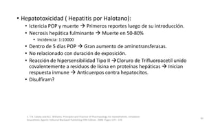 • Hepatotoxicidad ( Hepatitis por Halotano):
• Ictericia POP y muerte  Primeros reportes luego de su introducción.
• Necrosis hepática fulminante  Muerte en 50-80%
• Incidencia: 1:10000
• Dentro de 5 días POP  Gran aumento de aminotransferasas.
• No relacionado con duración de exposición.
• Reacción de hipersensibilidad Tipo II Cloruro de Trifluoroacetil unido
covalentemente a residuos de lisina en proteínas hepáticas  Inician
respuesta inmune  Anticuerpos contra hepatocitos.
• Disulfiram?
1. T.N. Calvey and N.E. Williams. Principles and Practice of Pharmacology for Anaesthetists. Inhalation
Anaesthetic Agents. Editorial Blackwell Publishing Fifth Edition. 2008. Pages 129 - 149.
30
 