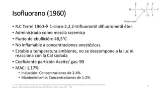 Isofluorano (1960)
• R.C Terrel 1960 1-cloro-2,2,2-trifluoroetil difluorometil éter.
• Administrado como mezcla racemica
• Punto de ebullición: 48,5°C
• No inflamable a concentraciones anestésicas.
• Estable a temperatura ambiente, no se descompone a la luz ni
reacciona con la Cal sodada
• Coeficiente partición Aceite/ gas: 90
• MAC: 1,17%
• Inducción: Concentraciones de 2-4%.
• Mantenimiento: Concentraciones de 1-2%.
1. T.N. Calvey and N.E. Williams. Principles and Practice of Pharmacology for Anaesthetists. Inhalation Anaesthetic
Agents. Editorial Blackwell Publishing Fifth Edition. 2008. Pages 129 - 149.
32
 