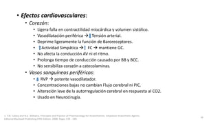 • Efectos cardiovasculares:
• Corazón:
• Ligera falla en contractilidad miocárdica y volumen sistólico.
• Vasodilatación periférica  Tensión arterial.
• Deprime ligeramente la función de Baroreceptores.
• Actividad Simpática  FC  mantiene GC.
• No afecta la conducción AV ni el ritmo.
• Prolonga tiempo de conducción causado por BB y BCC.
• No sensibiliza corazón a catecolaminas.
• Vasos sanguíneos periféricos:
• RVP  potente vasodilatador.
• Concentraciones bajas no cambian Flujo cerebral ni PIC.
• Alteración leve de la autorregulación cerebral en respuesta al CO2.
• Usado en Neurocirugía.
1. T.N. Calvey and N.E. Williams. Principles and Practice of Pharmacology for Anaesthetists. Inhalation Anaesthetic Agents.
Editorial Blackwell Publishing Fifth Edition. 2008. Pages 129 - 149.
34
 