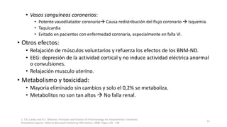 • Vasos sanguíneos coronarios:
• Potente vasodilatador coronario Causa redistribución del flujo coronario  Isquemia.
• Taquicardia
• Evitado en pacientes con enfermedad coronaria, especialmente en falla VI.
• Otros efectos:
• Relajación de músculos voluntarios y refuerza los efectos de los BNM-ND.
• EEG: depresión de la actividad cortical y no induce actividad eléctrica anormal
o convulsiones.
• Relajación musculo uterino.
• Metabolismo y toxicidad:
• Mayoría eliminado sin cambios y solo el 0,2% se metaboliza.
• Metabolitos no son tan altos  No falla renal.
1. T.N. Calvey and N.E. Williams. Principles and Practice of Pharmacology for Anaesthetists. Inhalation
Anaesthetic Agents. Editorial Blackwell Publishing Fifth Edition. 2008. Pages 129 - 149.
35
 