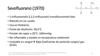 Sevofluorano (1970)
• 1-trifluorometil-2,2,2-trifluoroetil monofluorometil éter
• Retardo en ser usado.
• Uso en Pediatría.
• Punto de ebullición: 58,5°C.
• Presión de vapor a 20°C: 160mmHg.
• No inflamable y estable en temperatura ambiental.
• Insoluble en sangre Bajo Coeficiente de partición sangre/ gas
(0,65).
1. T.N. Calvey and N.E. Williams. Principles and Practice of Pharmacology for Anaesthetists. Inhalation Anaesthetic
Agents. Editorial Blackwell Publishing Fifth Edition. 2008. Pages 129 - 149.
36
 
