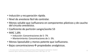 • Inducción y recuperación rápida.
• Nivel de anestesia fácil de controlar.
• Menos soluble que isofluorano en componentes plásticos y de caucho
del circuito anestésico.
• Coeficiente de partición sangre/aceite 53
• MAC 1,8%
• Inducción: Concentraciones de 5- 7%
• Mantenimiento: Concentraciones de 1- 3%.
• Menos liposoluble y menos potente que isofluorano.
• Bajas concentraciones propiedades analgésicas.
1. T.N. Calvey and N.E. Williams. Principles and Practice of Pharmacology for Anaesthetists. Inhalation
Anaesthetic Agents. Editorial Blackwell Publishing Fifth Edition. 2008. Pages 129 - 149.
37
 