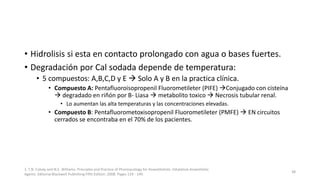• Hidrolisis si esta en contacto prolongado con agua o bases fuertes.
• Degradación por Cal sodada depende de temperatura:
• 5 compuestos: A,B,C,D y E  Solo A y B en la practica clínica.
• Compuesto A: Pentafluoroisopropenil Fluorometileter (PIFE) Conjugado con cisteína
 degradado en riñón por B- Liasa  metabolito toxico  Necrosis tubular renal.
• Lo aumentan las alta temperaturas y las concentraciones elevadas.
• Compuesto B: Pentafluorometoxisopropenil Fluorometileter (PMFE)  EN circuitos
cerrados se encontraba en el 70% de los pacientes.
1. T.N. Calvey and N.E. Williams. Principles and Practice of Pharmacology for Anaesthetists. Inhalation Anaesthetic
Agents. Editorial Blackwell Publishing Fifth Edition. 2008. Pages 129 - 149.
38
 