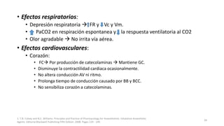 • Efectos respiratorios:
• Depresión respiratoria  FR y Vc y Vm.
• PaCO2 en respiración espontanea y la respuesta ventilatoria al CO2
• Olor agradable  No irrita vía aérea.
• Efectos cardiovasculares:
• Corazón:
• FC Por producción de catecolaminas  Mantiene GC.
• Disminuye la contractilidad cardiaca ocasionalmente.
• No altera conducción AV ni ritmo.
• Prolonga tiempo de conducción causado por BB y BCC.
• No sensibiliza corazón a catecolaminas.
1. T.N. Calvey and N.E. Williams. Principles and Practice of Pharmacology for Anaesthetists. Inhalation Anaesthetic
Agents. Editorial Blackwell Publishing Fifth Edition. 2008. Pages 129 - 149.
39
 