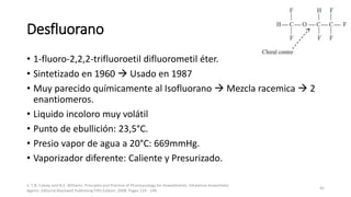Desfluorano
• 1-fluoro-2,2,2-trifluoroetil difluorometil éter.
• Sintetizado en 1960  Usado en 1987
• Muy parecido químicamente al Isofluorano  Mezcla racemica  2
enantiomeros.
• Liquido incoloro muy volátil
• Punto de ebullición: 23,5°C.
• Presio vapor de agua a 20°C: 669mmHg.
• Vaporizador diferente: Caliente y Presurizado.
1. T.N. Calvey and N.E. Williams. Principles and Practice of Pharmacology for Anaesthetists. Inhalation Anaesthetic
Agents. Editorial Blackwell Publishing Fifth Edition. 2008. Pages 129 - 149.
42
 