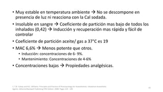 • Muy estable en temperatura ambiente  No se descompone en
presencia de luz ni reacciona con la Cal sodada.
• Insoluble en sangre  Coeficiente de partición mas bajo de todos los
inhalados (0,42)  Inducción y recuperación mas rápida y fácil de
controlar
• Coeficiente de partición aceite/ gas a 37°C es 19
• MAC 6,6%  Menos potente que otros.
• Inducción: concentraciones de 6- 9%.
• Mantenimiento: Concentraciones de 4-6%
• Concentraciones bajas  Propiedades analgésicas.
1. T.N. Calvey and N.E. Williams. Principles and Practice of Pharmacology for Anaesthetists. Inhalation Anaesthetic
Agents. Editorial Blackwell Publishing Fifth Edition. 2008. Pages 129 - 149.
43
 