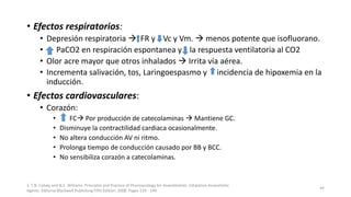 • Efectos respiratorios:
• Depresión respiratoria  FR y Vc y Vm.  menos potente que isofluorano.
• PaCO2 en respiración espontanea y la respuesta ventilatoria al CO2
• Olor acre mayor que otros inhalados  Irrita vía aérea.
• Incrementa salivación, tos, Laringoespasmo y incidencia de hipoxemia en la
inducción.
• Efectos cardiovasculares:
• Corazón:
• FC Por producción de catecolaminas  Mantiene GC.
• Disminuye la contractilidad cardiaca ocasionalmente.
• No altera conducción AV ni ritmo.
• Prolonga tiempo de conducción causado por BB y BCC.
• No sensibiliza corazón a catecolaminas.
1. T.N. Calvey and N.E. Williams. Principles and Practice of Pharmacology for Anaesthetists. Inhalation Anaesthetic
Agents. Editorial Blackwell Publishing Fifth Edition. 2008. Pages 129 - 149.
44
 